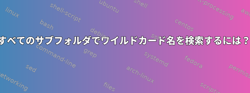 すべてのサブフォルダでワイルドカード名を検索するには？