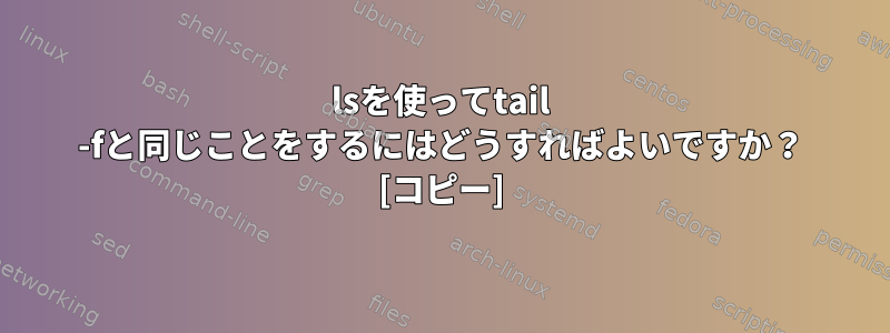 lsを使ってtail -fと同じことをするにはどうすればよいですか？ [コピー]