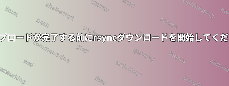 アップロードが完了する前にrsyncダウンロードを開始してください