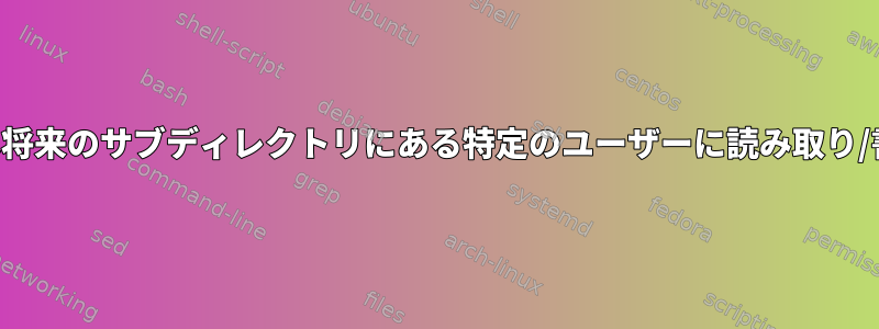 特定のディレクトリの既存または将来のサブディレクトリにある特定のユーザーに読み取り/書き込み権限を付与する方法は？