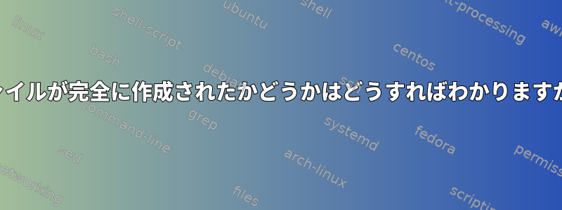 ファイルが完全に作成されたかどうかはどうすればわかりますか？