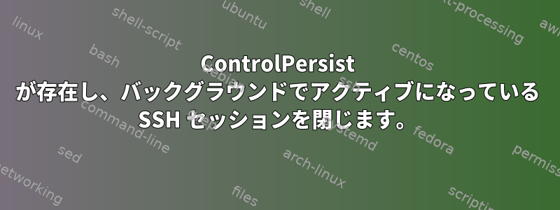 ControlPersist が存在し、バックグラウンドでアクティブになっている SSH セッションを閉じます。