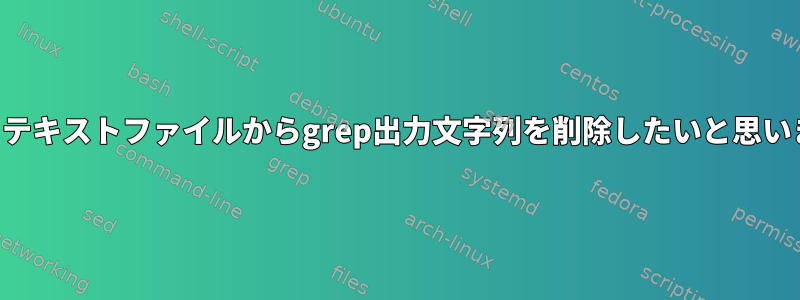 特に、テキストファイルからgrep出力文字列を削除したいと思います。