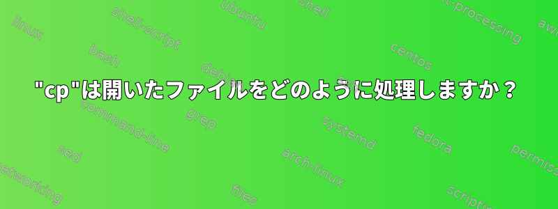 "cp"は開いたファイルをどのように処理しますか？