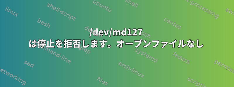 /dev/md127 は停止を拒否します。オープンファイルなし