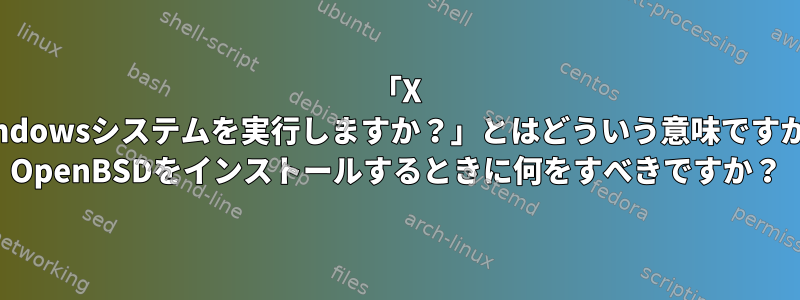 「X Windowsシステムを実行しますか？」とはどういう意味ですか？ OpenBSDをインストールするときに何をすべきですか？