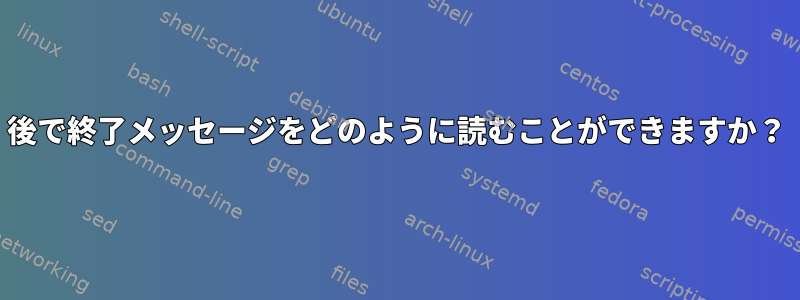 後で終了メッセージをどのように読むことができますか？