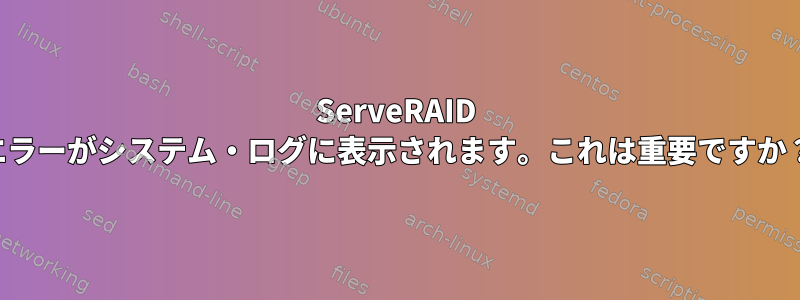 ServeRAID エラーがシステム・ログに表示されます。これは重要ですか？