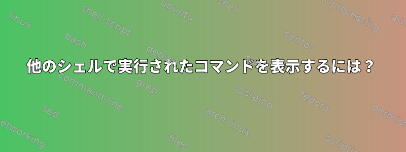 他のシェルで実行されたコマンドを表示するには？