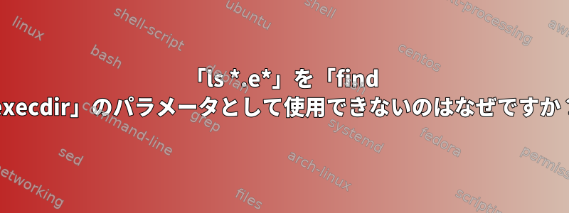 「ls *.e*」を「find -execdir」のパラメータとして使用できないのはなぜですか？