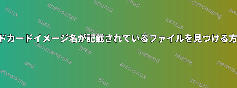 ワイルドカードイメージ名が記載されているファイルを見つける方法は？