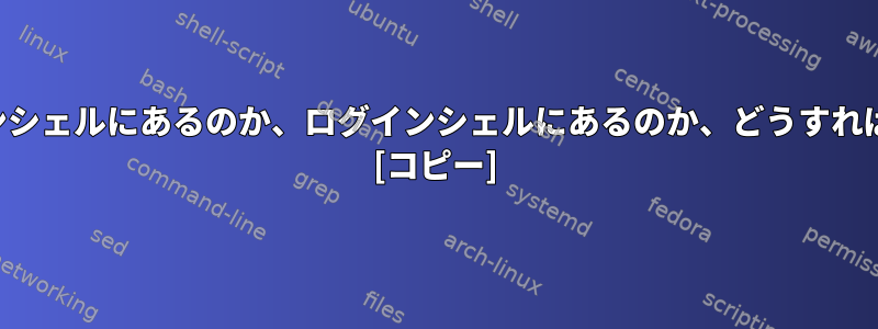 現在、非ログインシェルにあるのか、ログインシェルにあるのか、どうすればわかりますか？ [コピー]