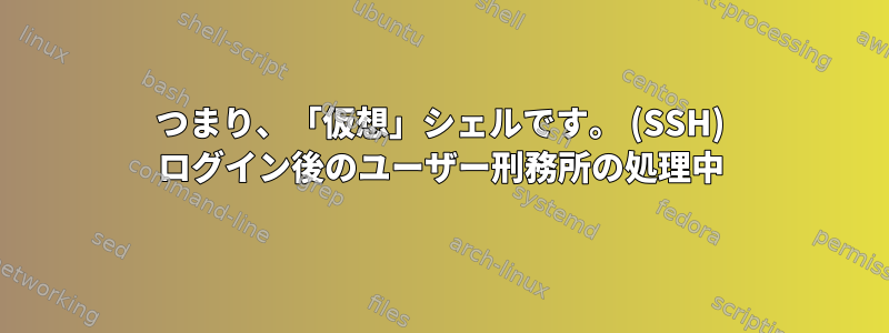 つまり、「仮想」シェルです。 (SSH) ログイン後のユーザー刑務所の処理中