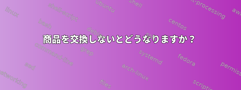 商品を交換しないとどうなりますか？