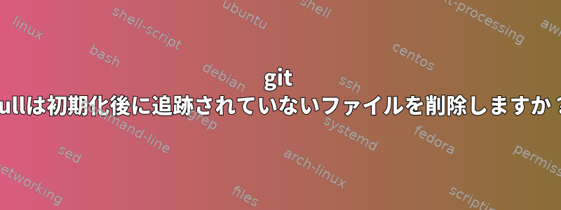 git pullは初期化後に追跡されていないファイルを削除しますか？