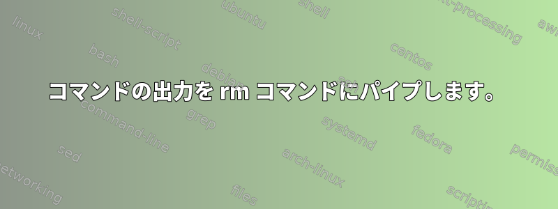 コマンドの出力を rm コマンドにパイプします。