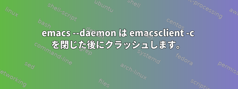 emacs --daemon は emacsclient -c を閉じた後にクラッシュします。