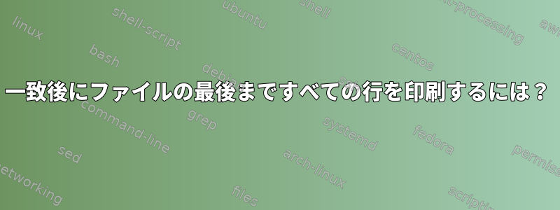 一致後にファイルの最後まですべての行を印刷するには？