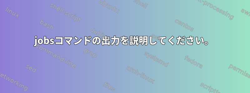 jobsコマンドの出力を説明してください。