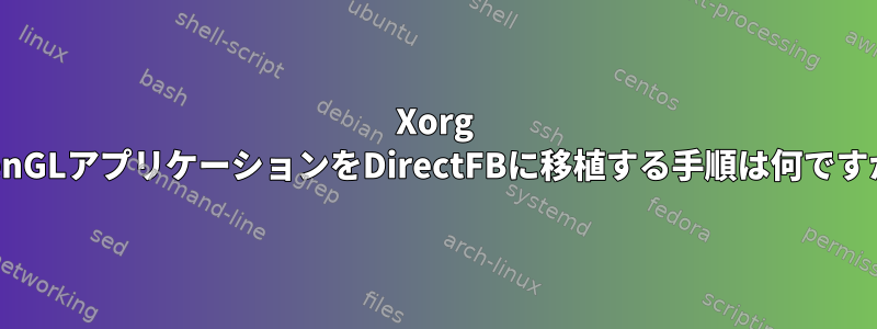 Xorg OpenGLアプリケーションをDirectFBに移植する手順は何ですか？