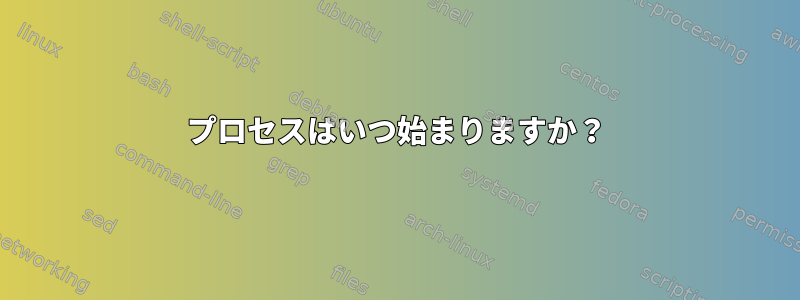 プロセスはいつ始まりますか？