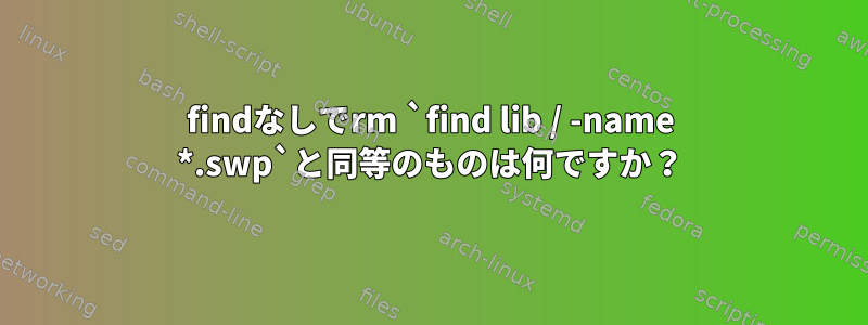 findなしでrm `find lib / -name *.swp`と同等のものは何ですか？