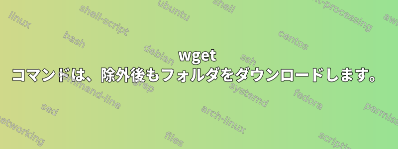 wget コマンドは、除外後もフォルダをダウンロードします。