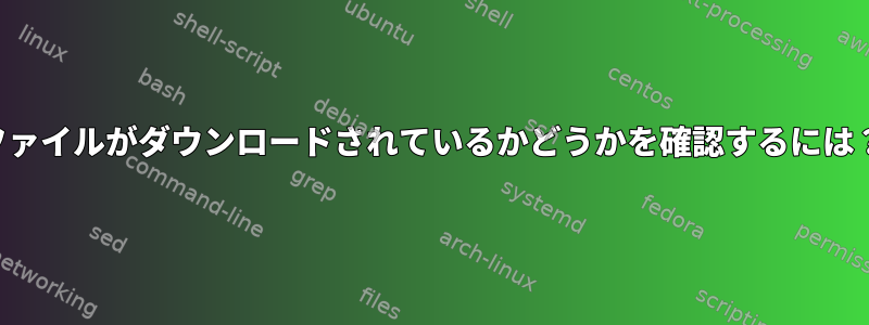 ファイルがダウンロードされているかどうかを確認するには？