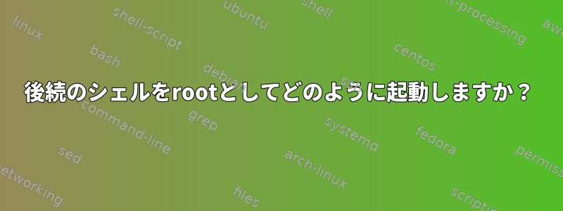 後続のシェルをrootとしてどのように起動しますか？