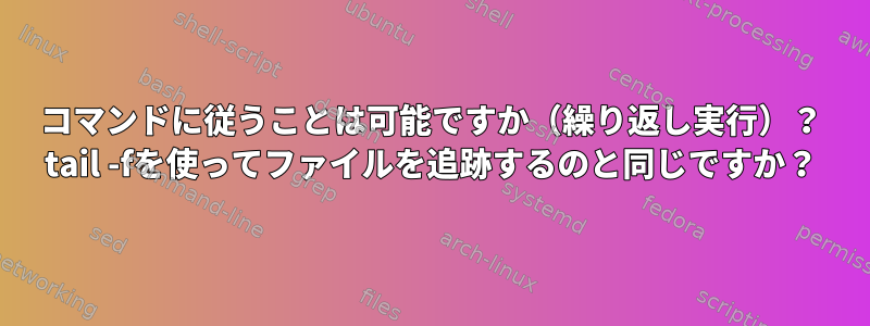 コマンドに従うことは可能ですか（繰り返し実行）？ tail -fを使ってファイルを追跡するのと同じですか？