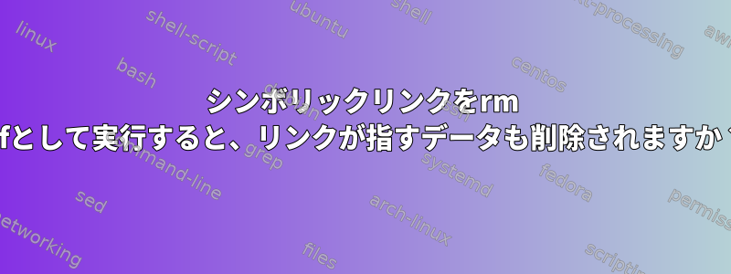 シンボリックリンクをrm -rfとして実行すると、リンクが指すデータも削除されますか？