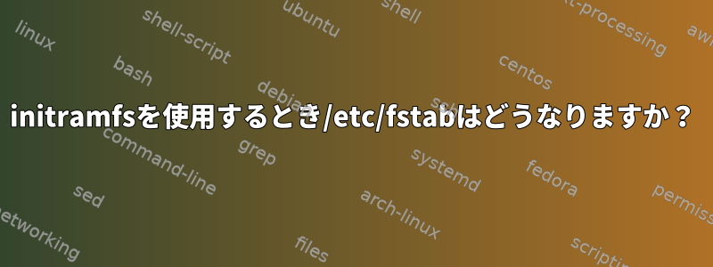 initramfsを使用するとき/etc/fstabはどうなりますか？