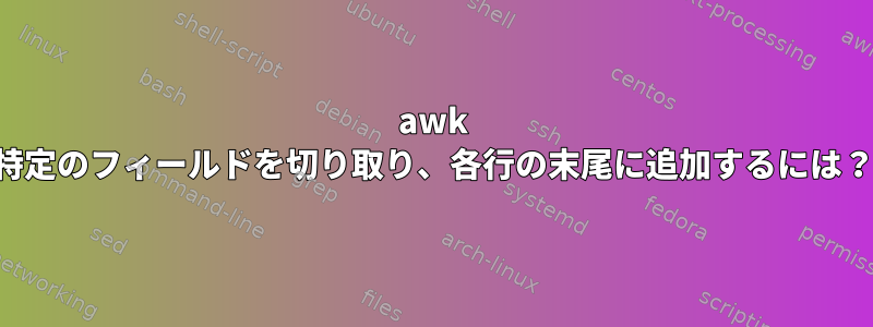 awk 特定のフィールドを切り取り、各行の末尾に追加するには？