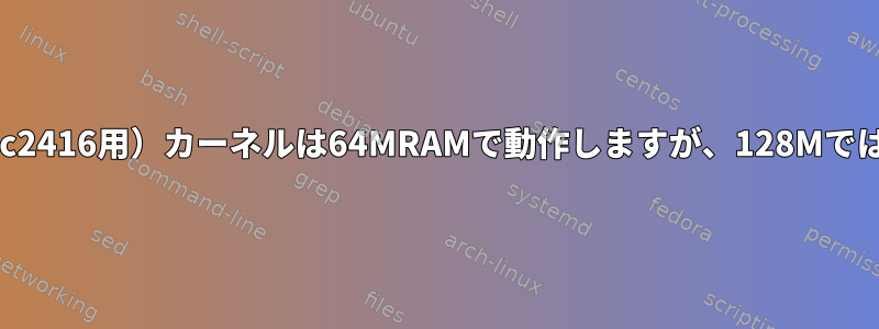 私のSMDK2416（s3c2416用）カーネルは64MRAMで動作しますが、128Mではクラッシュします。