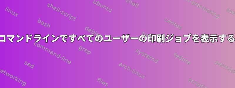 コマンドラインですべてのユーザーの印刷ジョブを表示する