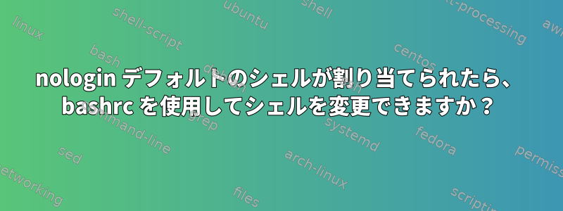 nologin デフォルトのシェルが割り当てられたら、 bashrc を使用してシェルを変更できますか？