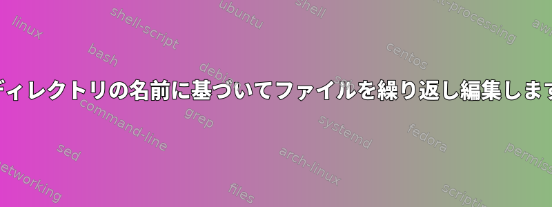 親ディレクトリの名前に基づいてファイルを繰り返し編集します。