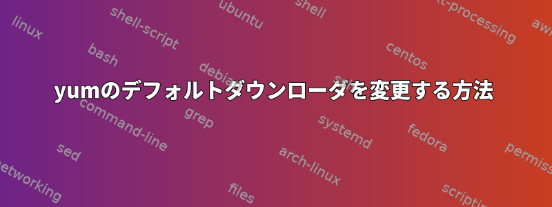 yumのデフォルトダウンローダを変更する方法