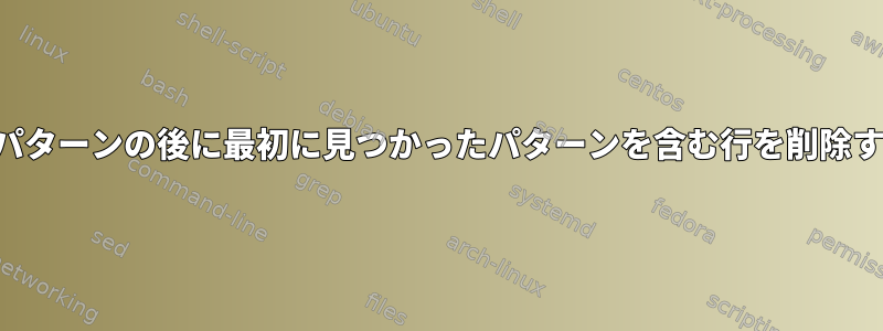 特定のパターンの後に最初に見つかったパターンを含む行を削除する方法