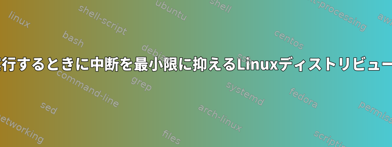 自分のアプリケーションを実行するときに中断を最小限に抑えるLinuxディストリビューション/モードは何ですか？