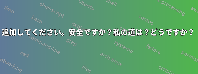 追加してください。安全ですか？私の道は？どうですか？