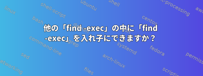 他の「find -exec」の中に「find -exec」を入れ子にできますか？