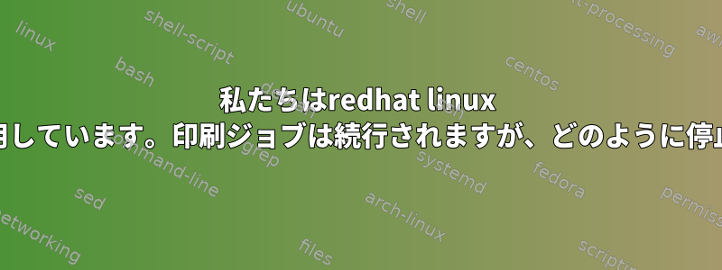 私たちはredhat linux ver5.4を使用しています。印刷ジョブは続行されますが、どのように停止しますか？