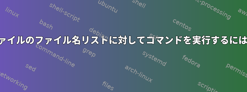 ファイルのファイル名リストに対してコマンドを実行するには？