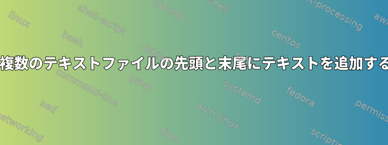 Bashで複数のテキストファイルの先頭と末尾にテキストを追加するには？