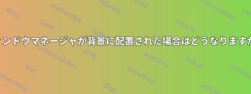 ウィンドウマネージャが背景に配置された場合はどうなりますか？