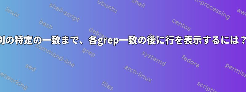 別の特定の一致まで、各grep一致の後に行を表示するには？