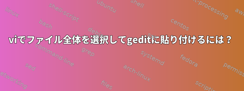 viでファイル全体を選択してgeditに貼り付けるには？