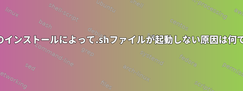 これらのインストールによって.shファイルが起動しない原因は何ですか？