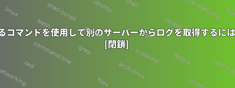 あるコマンドを使用して別のサーバーからログを取得するには？ [閉鎖]